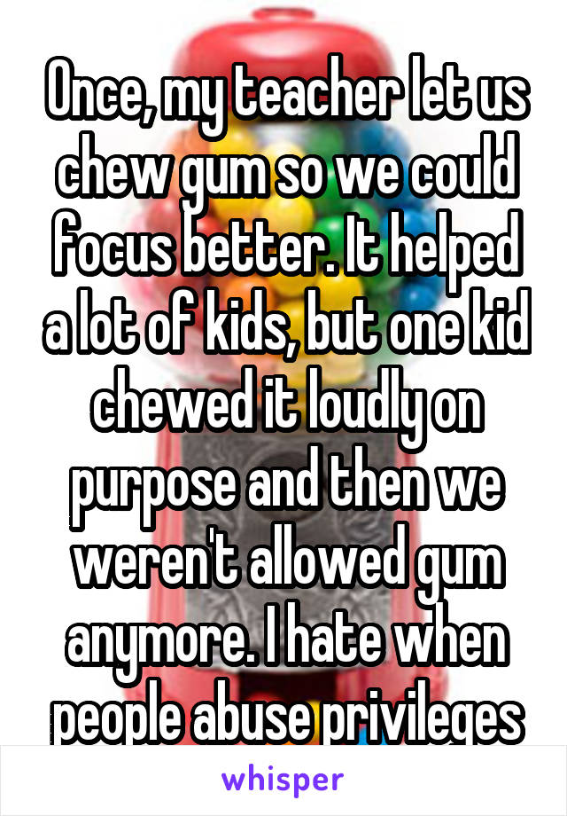 Once, my teacher let us chew gum so we could focus better. It helped a lot of kids, but one kid chewed it loudly on purpose and then we weren't allowed gum anymore. I hate when people abuse privileges