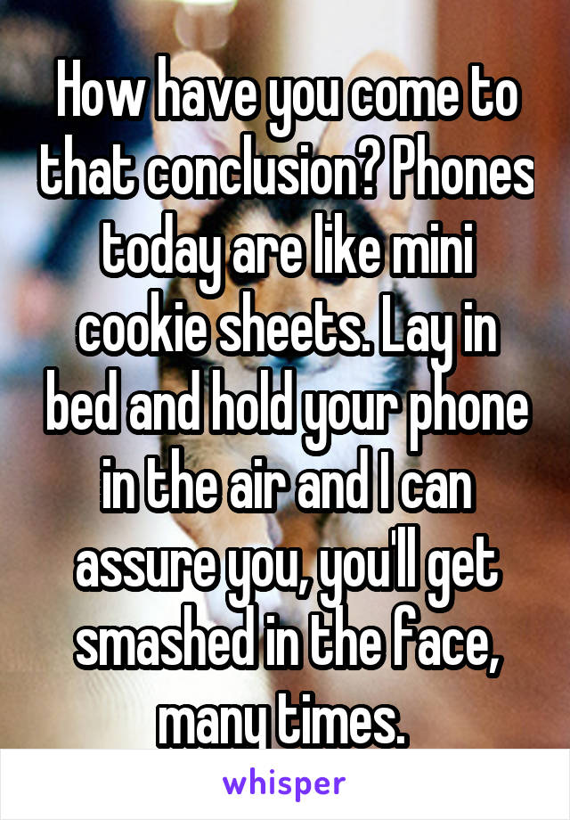 How have you come to that conclusion? Phones today are like mini cookie sheets. Lay in bed and hold your phone in the air and I can assure you, you'll get smashed in the face, many times. 