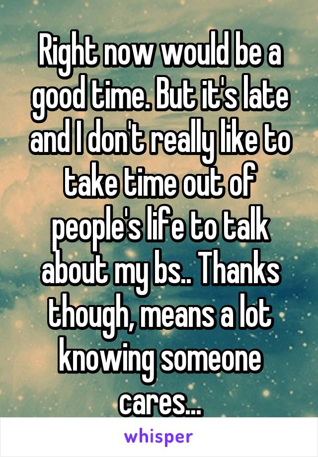 Right now would be a good time. But it's late and I don't really like to take time out of people's life to talk about my bs.. Thanks though, means a lot knowing someone cares...