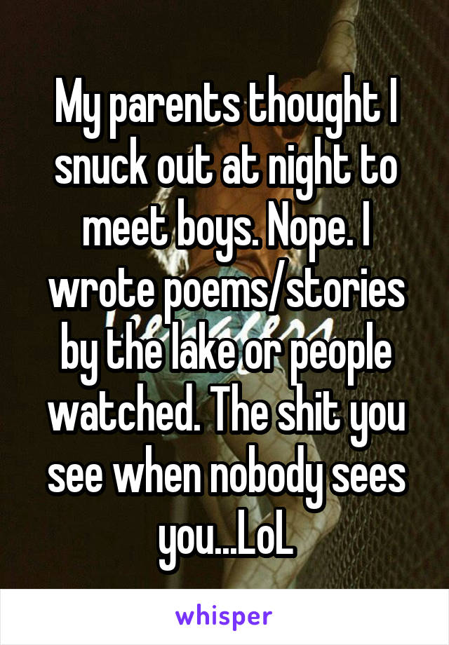 My parents thought I snuck out at night to meet boys. Nope. I wrote poems/stories by the lake or people watched. The shit you see when nobody sees you...LoL