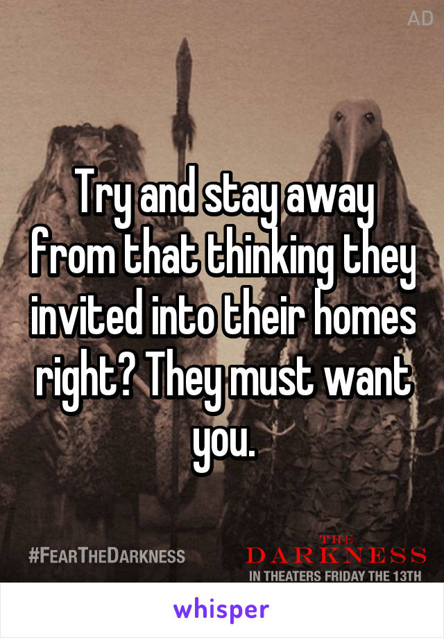 Try and stay away from that thinking they invited into their homes right? They must want you.