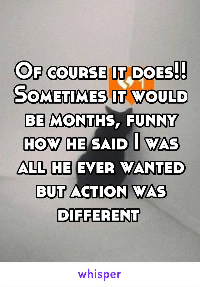 Of course it does!! Sometimes it would be months, funny how he said I was all he ever wanted but action was different 