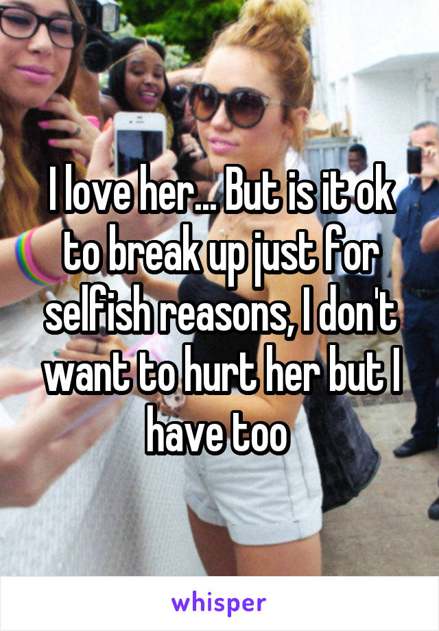 I love her... But is it ok to break up just for selfish reasons, I don't want to hurt her but I have too 