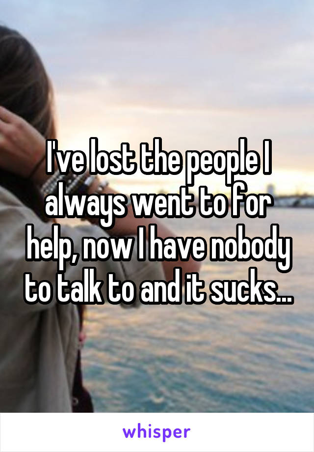 I've lost the people I always went to for help, now I have nobody to talk to and it sucks...