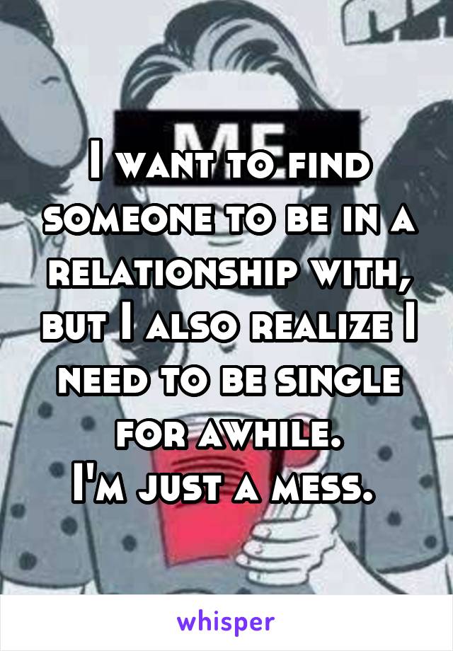 I want to find someone to be in a relationship with, but I also realize I need to be single for awhile.
I'm just a mess. 