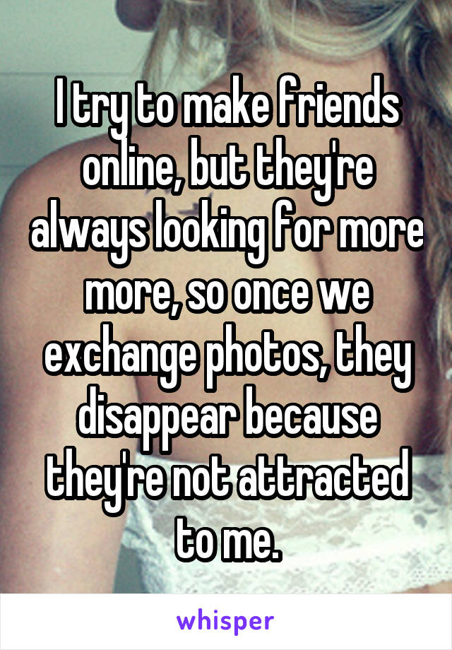 I try to make friends online, but they're always looking for more more, so once we exchange photos, they disappear because they're not attracted to me.