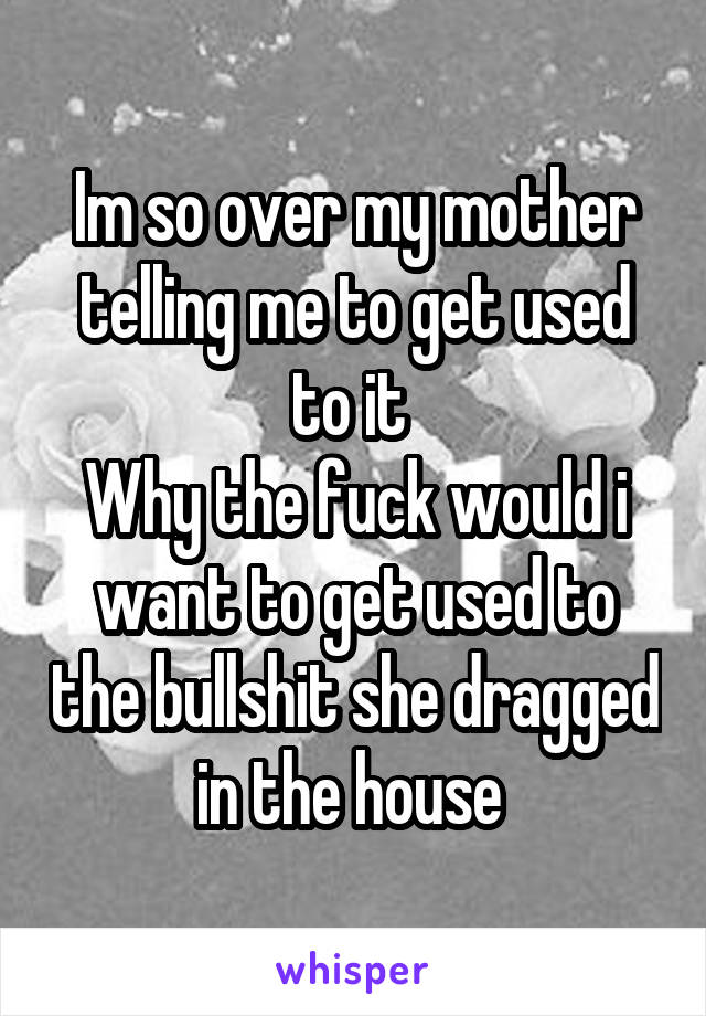 Im so over my mother telling me to get used to it 
Why the fuck would i want to get used to the bullshit she dragged in the house 