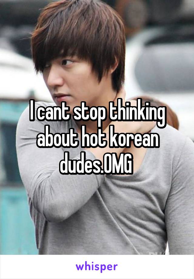 I cant stop thinking about hot korean dudes.OMG 