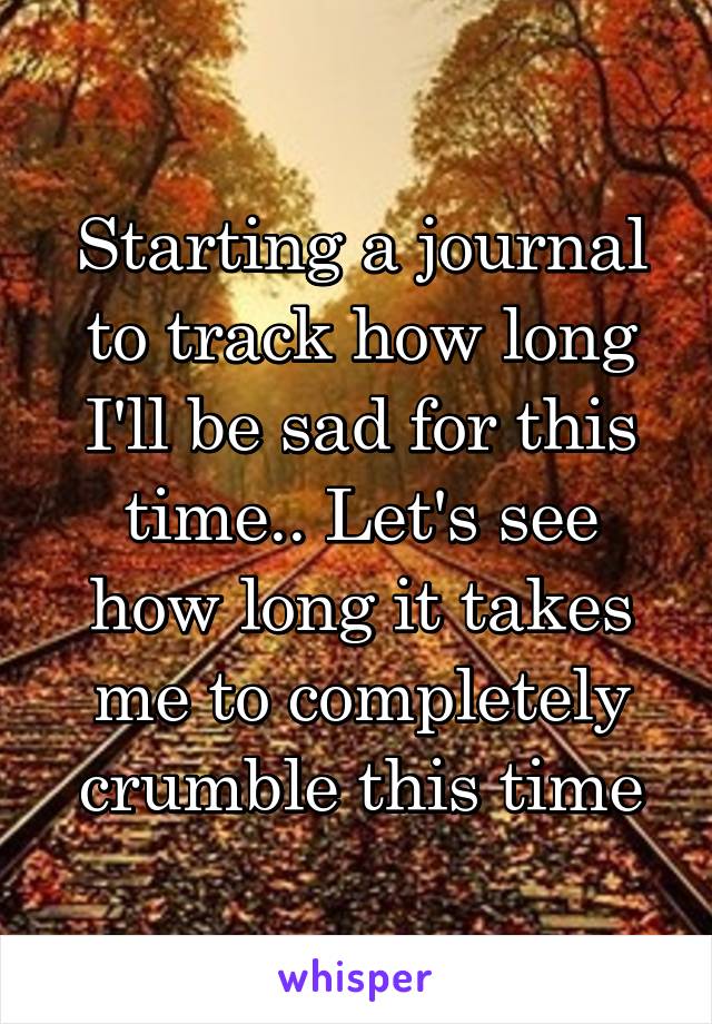 Starting a journal to track how long I'll be sad for this time.. Let's see how long it takes me to completely crumble this time