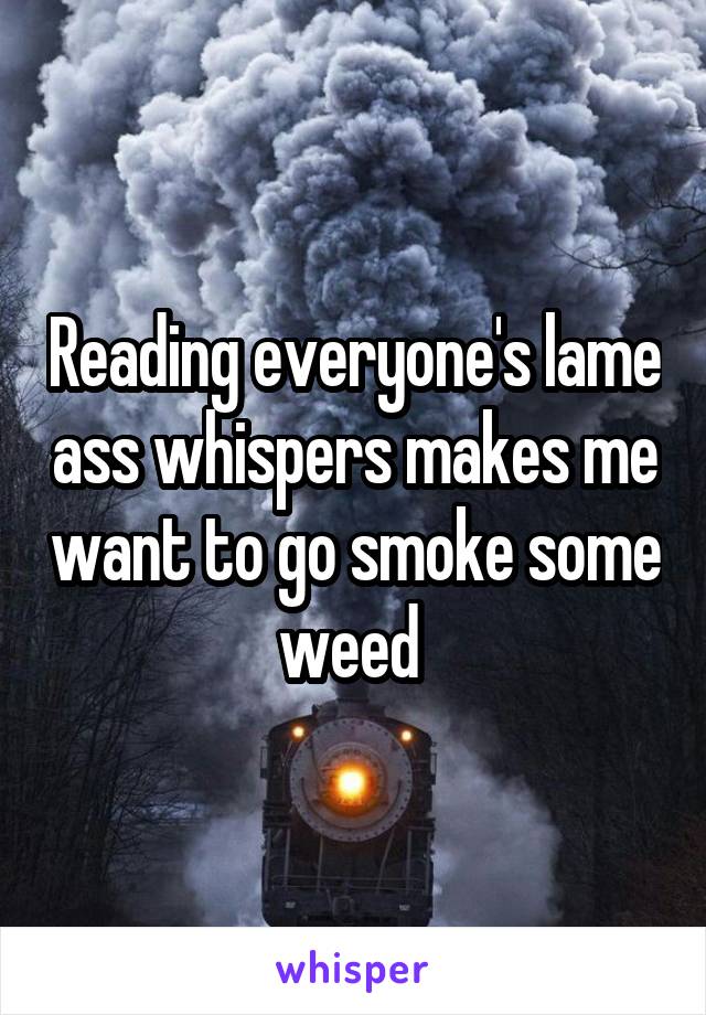 Reading everyone's lame ass whispers makes me want to go smoke some weed 