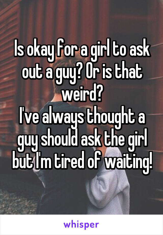 Is okay for a girl to ask out a guy? Or is that weird?
I've always thought a guy should ask the girl but I'm tired of waiting! 