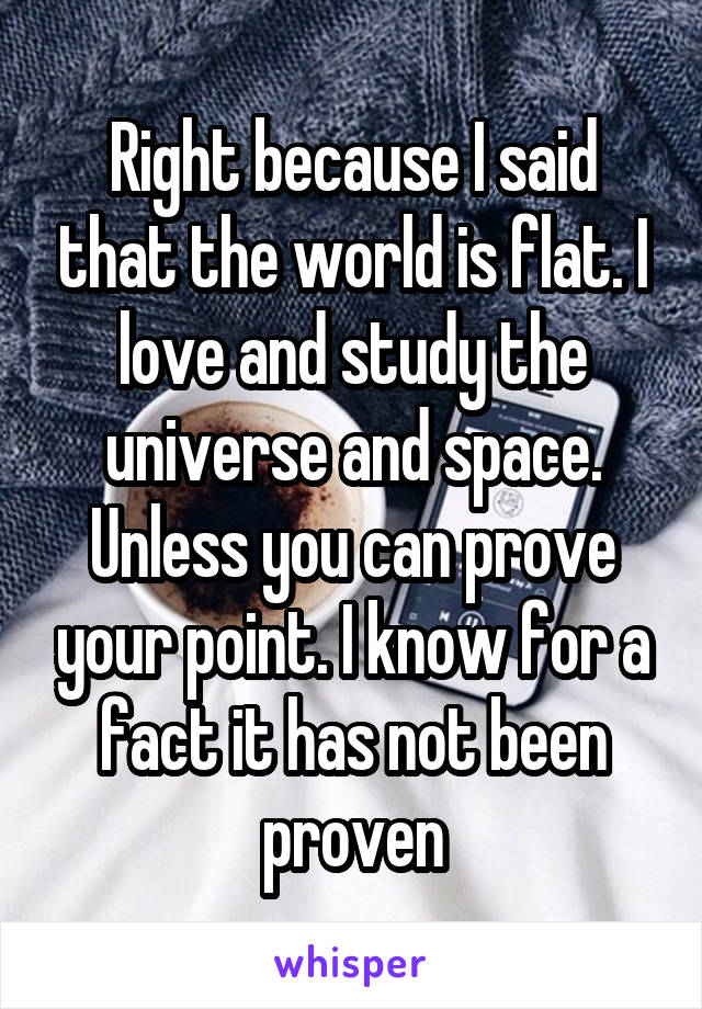 Right because I said that the world is flat. I love and study the universe and space. Unless you can prove your point. I know for a fact it has not been proven