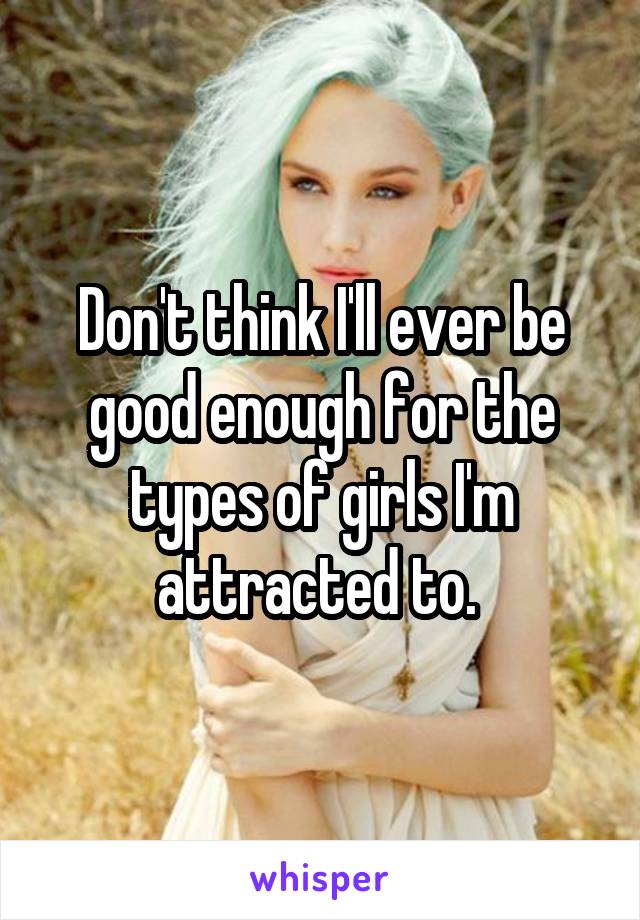 Don't think I'll ever be good enough for the types of girls I'm attracted to. 