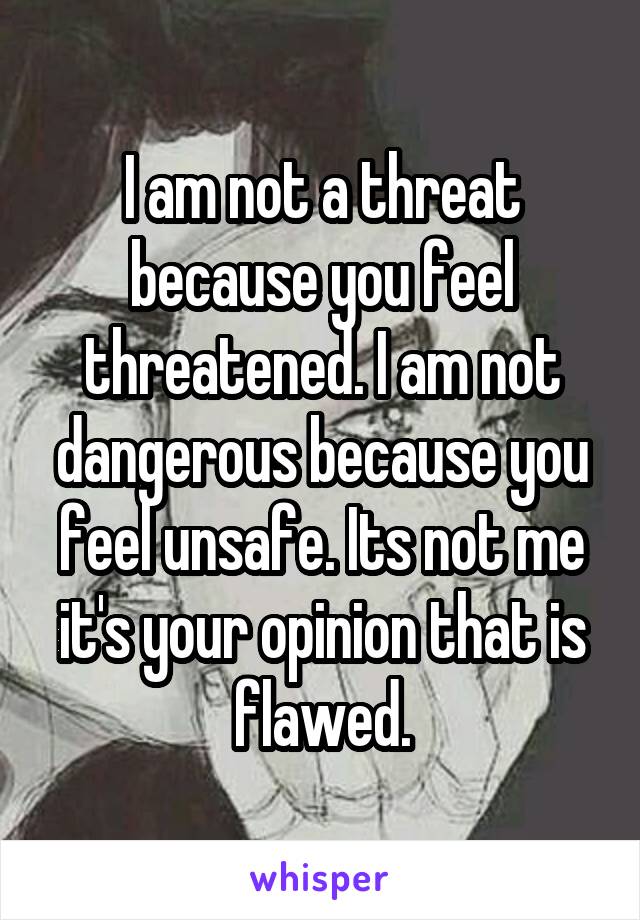 I am not a threat because you feel threatened. I am not dangerous because you feel unsafe. Its not me it's your opinion that is flawed.