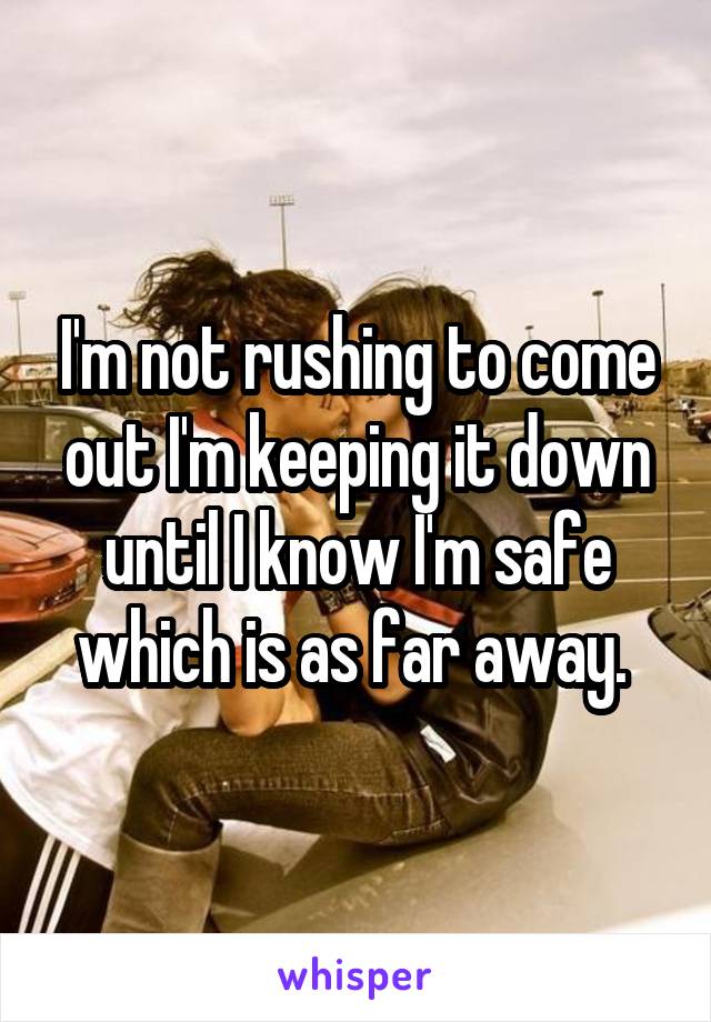 I'm not rushing to come out I'm keeping it down until I know I'm safe which is as far away. 