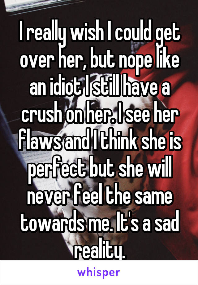 I really wish I could get over her, but nope like an idiot I still have a crush on her. I see her flaws and I think she is perfect but she will never feel the same towards me. It's a sad reality.