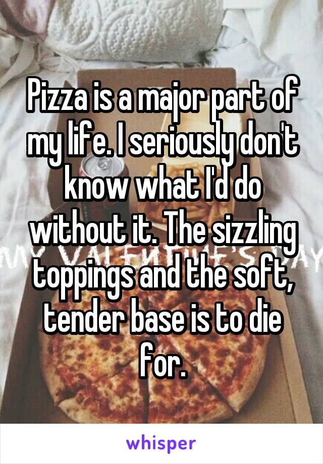 Pizza is a major part of my life. I seriously don't know what I'd do without it. The sizzling toppings and the soft, tender base is to die for.