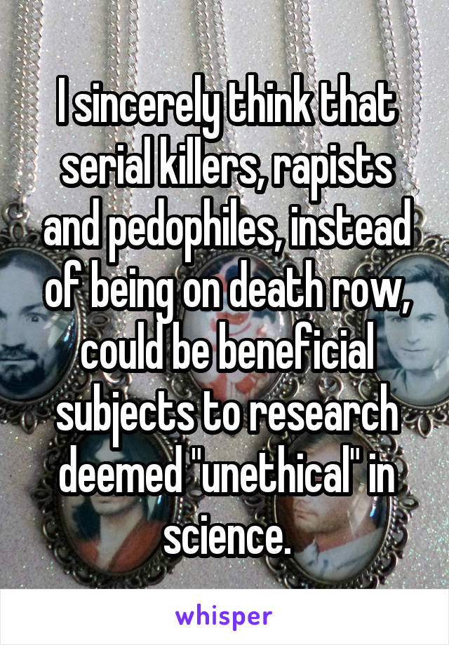 I sincerely think that serial killers, rapists and pedophiles, instead of being on death row, could be beneficial subjects to research deemed "unethical" in science.