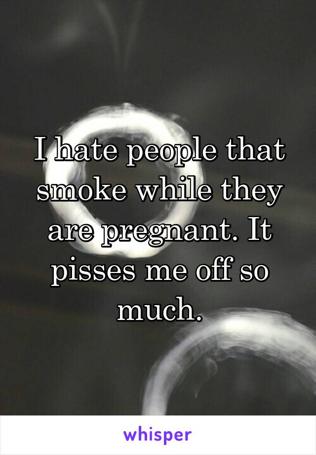 I hate people that smoke while they are pregnant. It pisses me off so much.