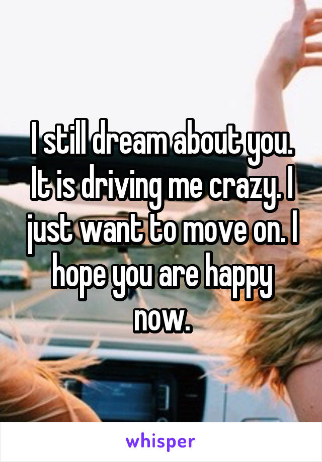 I still dream about you. It is driving me crazy. I just want to move on. I hope you are happy now.