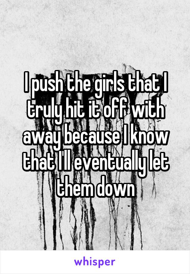 I push the girls that I truly hit it off with away because I know that I'll eventually let them down