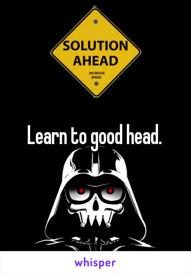 Learn to good head. 