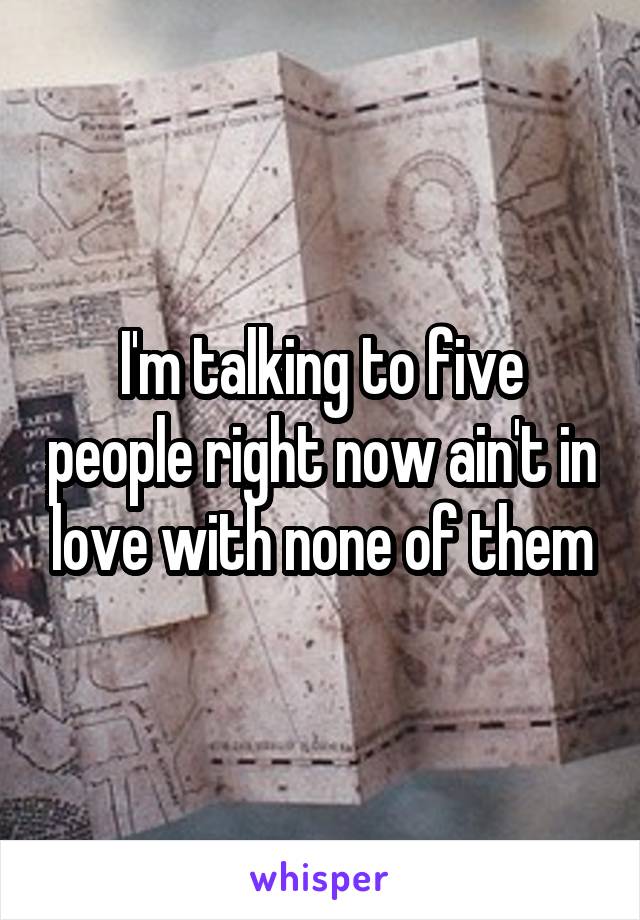 I'm talking to five people right now ain't in love with none of them