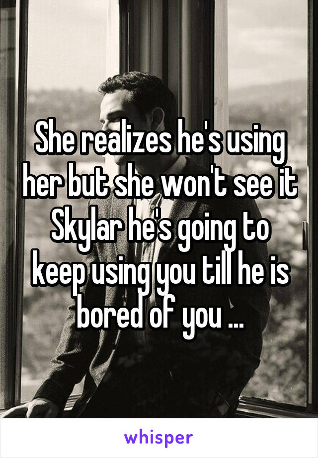 She realizes he's using her but she won't see it Skylar he's going to keep using you till he is bored of you ...