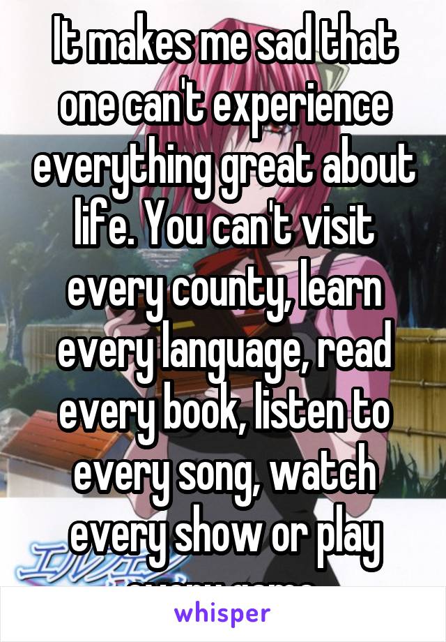 It makes me sad that one can't experience everything great about life. You can't visit every county, learn every language, read every book, listen to every song, watch every show or play every game.