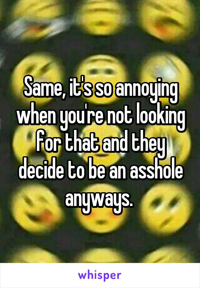 Same, it's so annoying when you're not looking for that and they decide to be an asshole anyways. 