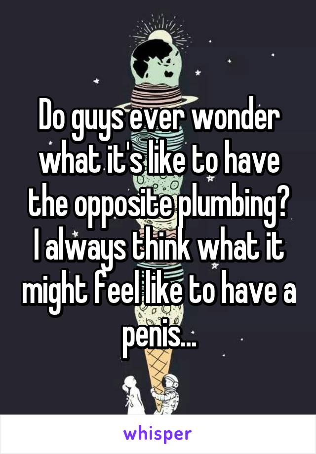 Do guys ever wonder what it's like to have the opposite plumbing?
I always think what it might feel like to have a penis...