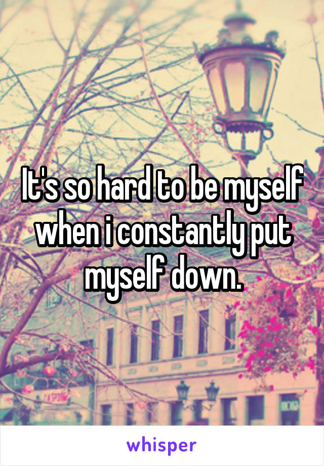 It's so hard to be myself when i constantly put myself down.