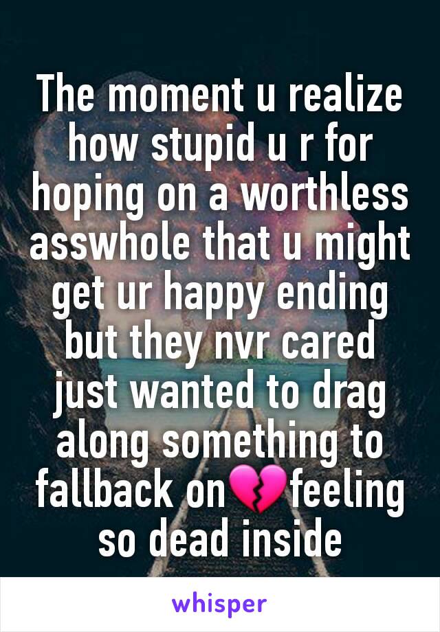 The moment u realize how stupid u r for hoping on a worthless asswhole that u might get ur happy ending but they nvr cared just wanted to drag along something to fallback on💔feeling so dead inside