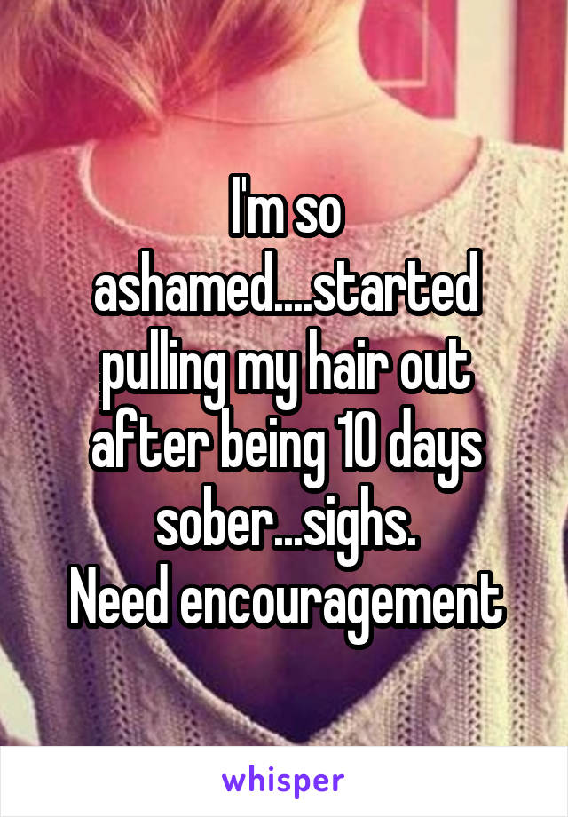 I'm so ashamed....started pulling my hair out after being 10 days sober...sighs.
Need encouragement