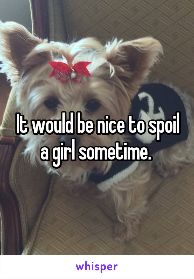 It would be nice to spoil a girl sometime. 