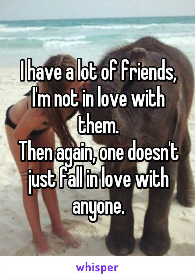 I have a lot of friends, I'm not in love with them.
Then again, one doesn't just fall in love with anyone.