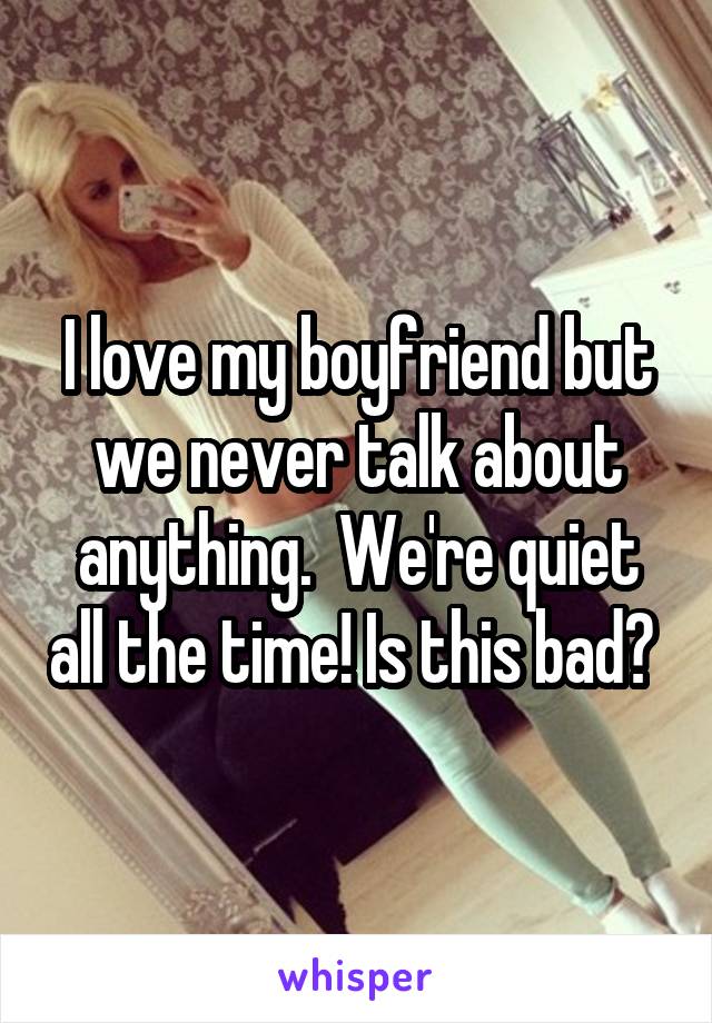 I love my boyfriend but we never talk about anything.  We're quiet all the time! Is this bad? 