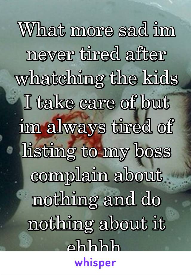 What more sad im never tired after whatching the kids I take care of but im always tired of listing to my boss complain about nothing and do nothing about it ehhhh 