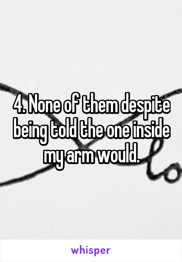 4. None of them despite being told the one inside my arm would.