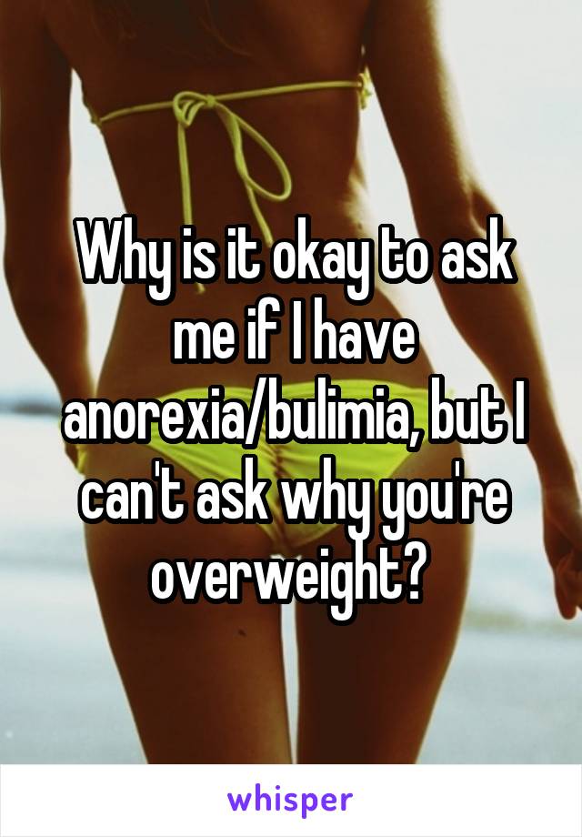 Why is it okay to ask me if I have anorexia/bulimia, but I can't ask why you're overweight? 