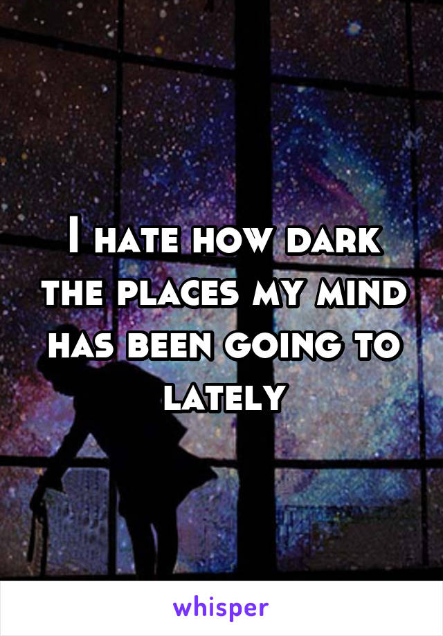 I hate how dark the places my mind has been going to lately