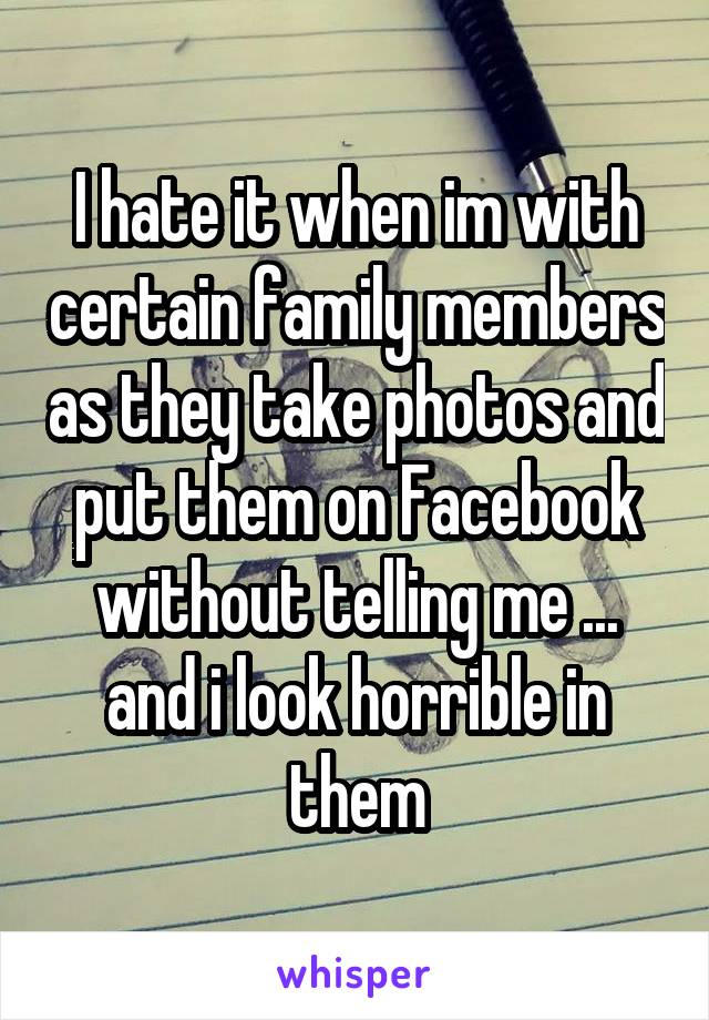 I hate it when im with certain family members as they take photos and put them on Facebook without telling me ... and i look horrible in them