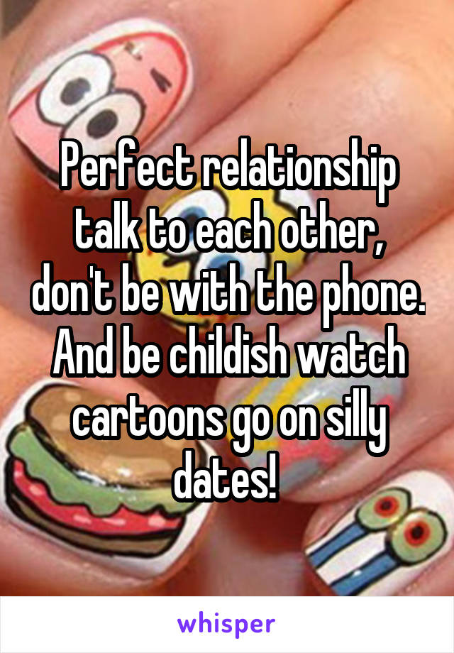 Perfect relationship talk to each other, don't be with the phone. And be childish watch cartoons go on silly dates! 