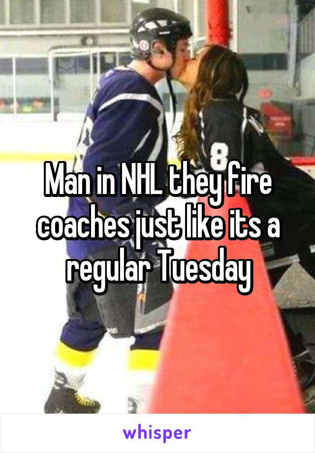 Man in NHL they fire coaches just like its a regular Tuesday