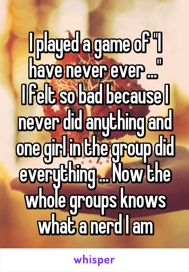 I played a game of "I have never ever ..."
I felt so bad because I never did anything and one girl in the group did everything ... Now the whole groups knows what a nerd I am