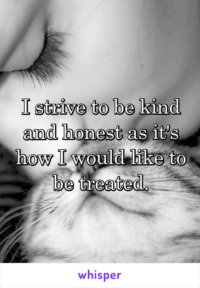 I strive to be kind and honest as it's how I would like to be treated.