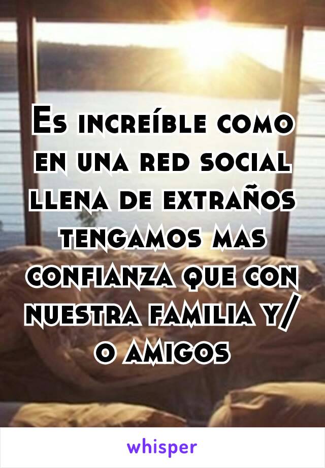 Es increíble como en una red social llena de extraños tengamos mas confianza que con nuestra familia y/o amigos