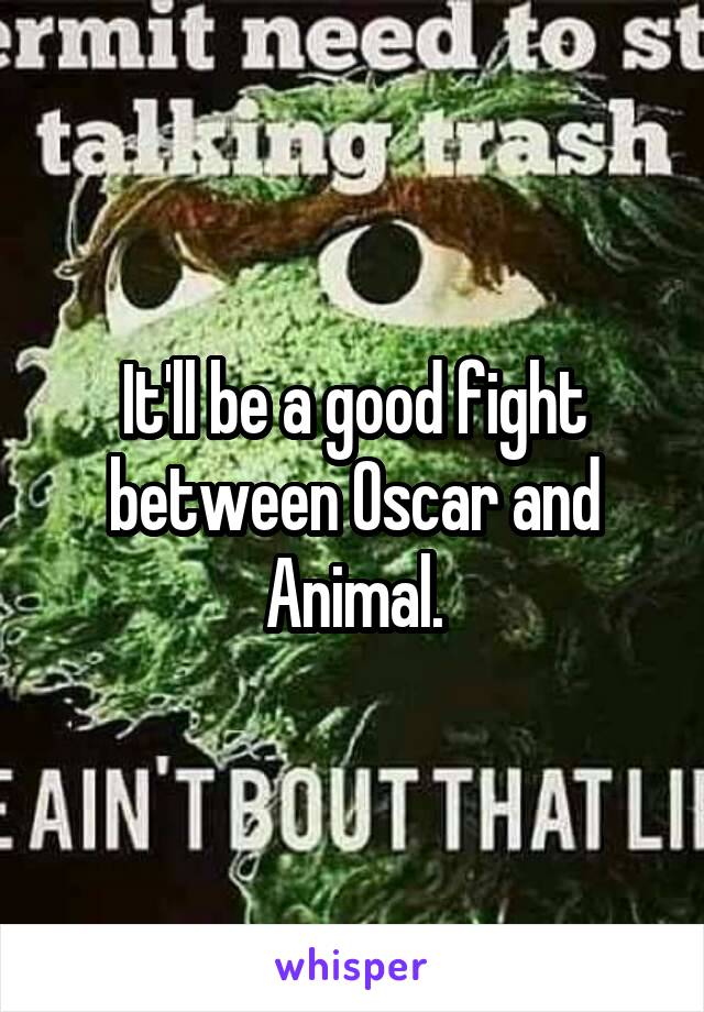 It'll be a good fight between Oscar and Animal.