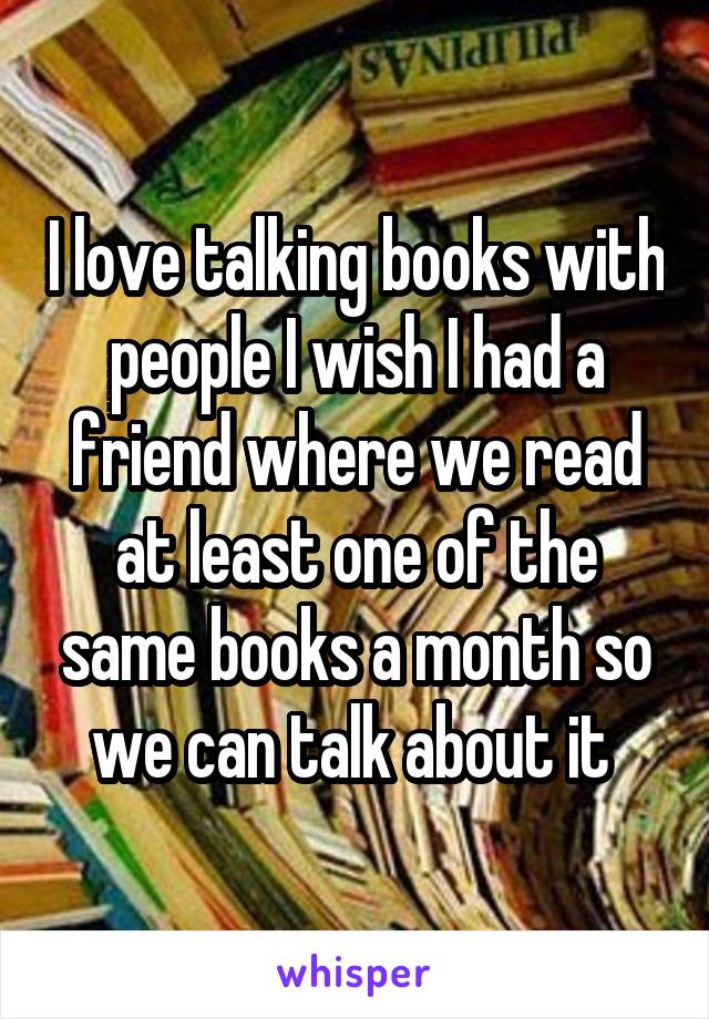 I love talking books with people I wish I had a friend where we read at least one of the same books a month so we can talk about it 