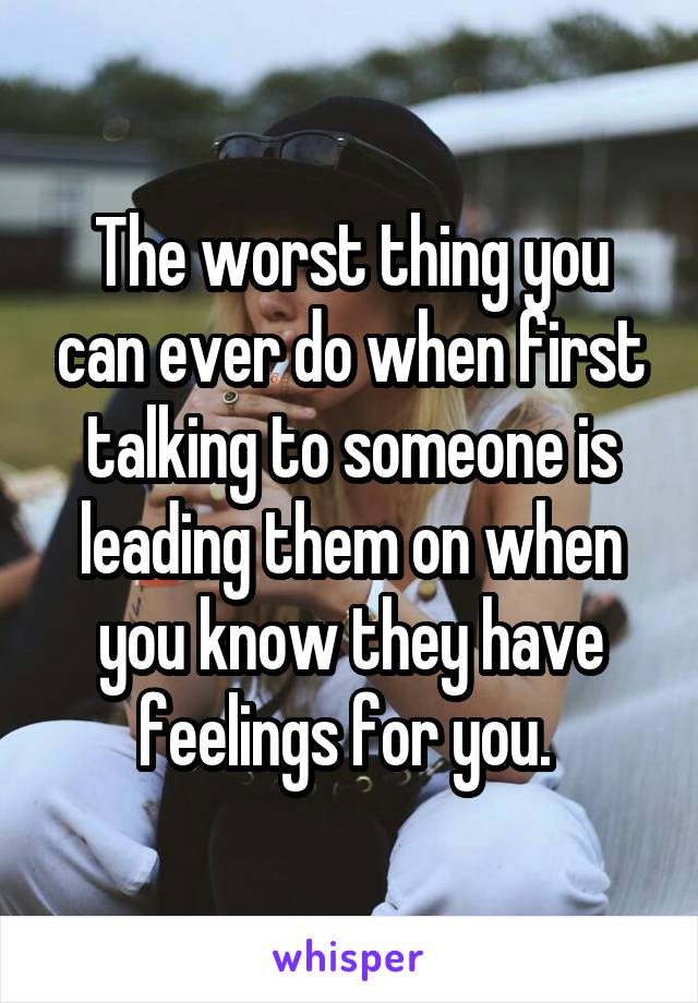 The worst thing you can ever do when first talking to someone is leading them on when you know they have feelings for you. 